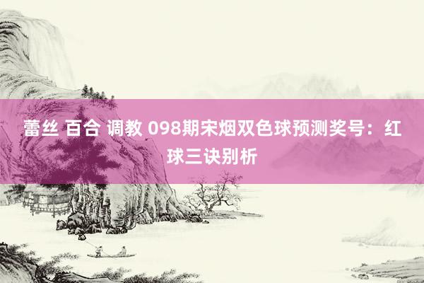 蕾丝 百合 调教 098期宋烟双色球预测奖号：红球三诀别析