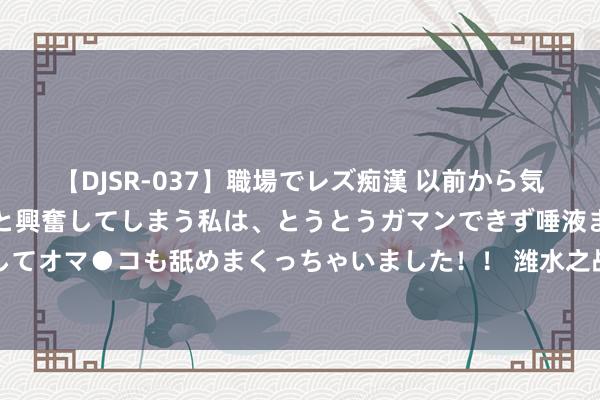 【DJSR-037】職場でレズ痴漢 以前から気になるあの娘を見つけると興奮してしまう私は、とうとうガマンできず唾液まみれでディープキスをしてオマ●コも舐めまくっちゃいました！！ 潍水之战到底是怎么回事？为何项羽打王人国很辛勤，韩信却能速胜？