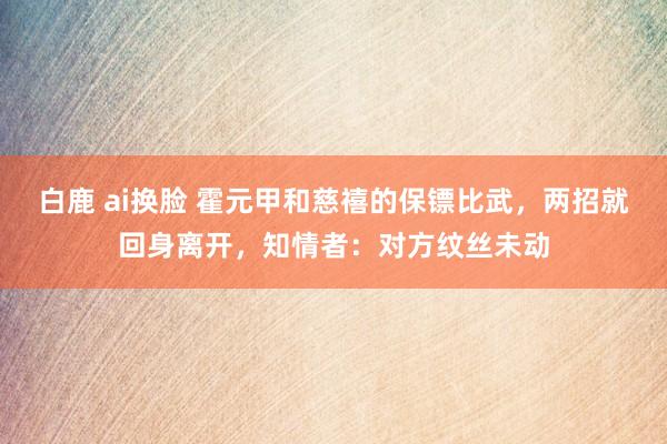 白鹿 ai换脸 霍元甲和慈禧的保镖比武，两招就回身离开，知情者：对方纹丝未动