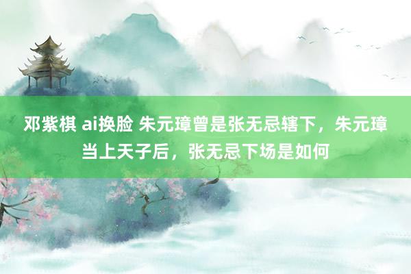 邓紫棋 ai换脸 朱元璋曾是张无忌辖下，朱元璋当上天子后，张无忌下场是如何