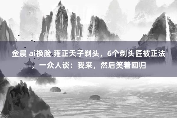 金晨 ai换脸 雍正天子剃头，6个剃头匠被正法，一众人谈：我来，然后笑着回归