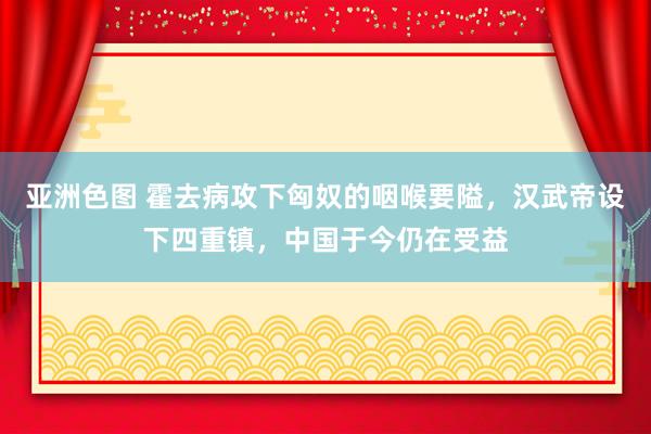 亚洲色图 霍去病攻下匈奴的咽喉要隘，汉武帝设下四重镇，中国于今仍在受益