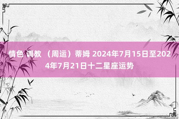 情色 调教 （周运）蒂姆 2024年7月15日至2024年7月21日十二星座运势