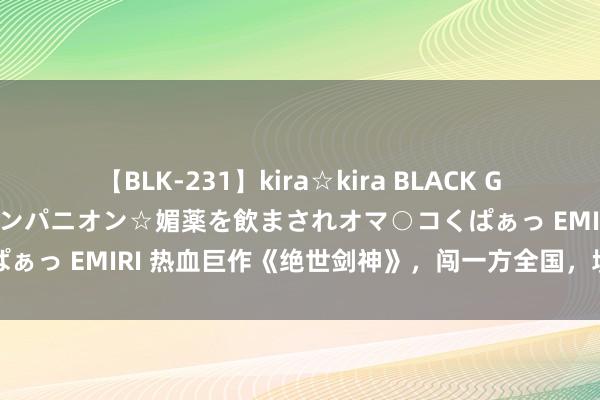 【BLK-231】kira☆kira BLACK GAL 黒ギャル中出し温泉コンパニオン☆媚薬を飲まされオマ○コくぱぁっ EMIRI 热血巨作《绝世剑神》，闯一方全国，填旋终成诓骗