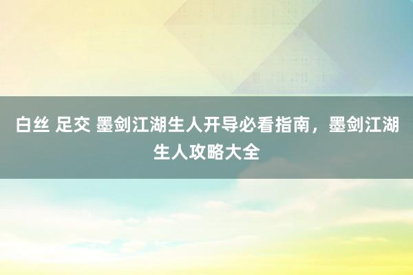 白丝 足交 墨剑江湖生人开导必看指南，墨剑江湖生人攻略大全