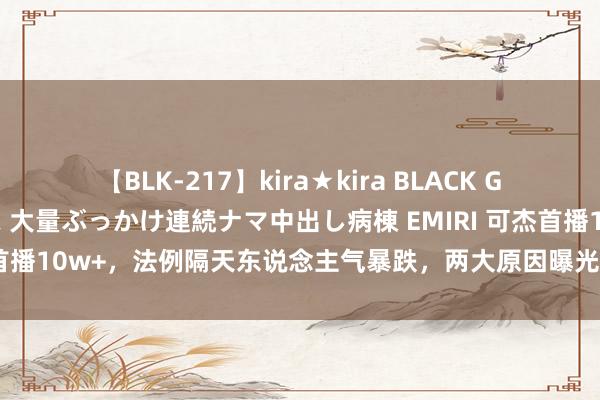 【BLK-217】kira★kira BLACK GAL黒ギャルご奉仕ナース 大量ぶっかけ連続ナマ中出し病棟 EMIRI 可杰首播10w+，法例隔天东说念主气暴跌，两大原因曝光，连欲梦齐带不动