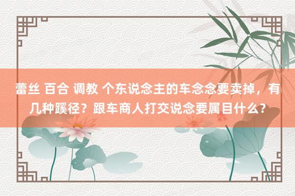 蕾丝 百合 调教 个东说念主的车念念要卖掉，有几种蹊径？跟车商人打交说念要属目什么？