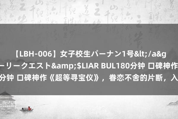 【LBH-006】女子校生パーナン1号</a>2008-05-14グローリークエスト&$LIAR BUL180分钟 口碑神作《超等寻宝仪》，眷恋不舍的片断，入坑才是王说念！