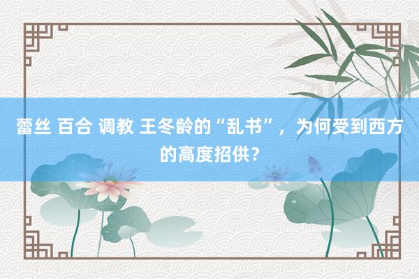 蕾丝 百合 调教 王冬龄的“乱书”，为何受到西方的高度招供？