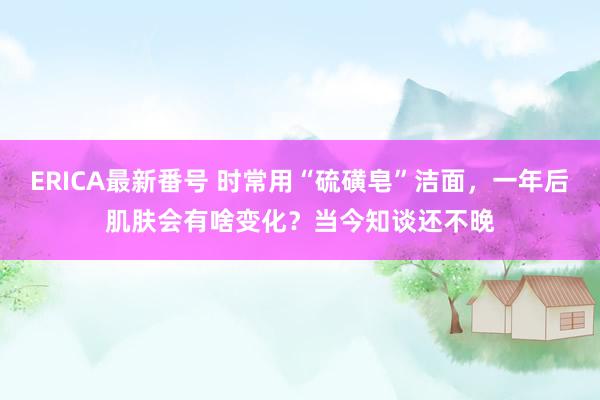 ERICA最新番号 时常用“硫磺皂”洁面，一年后肌肤会有啥变化？当今知谈还不晚