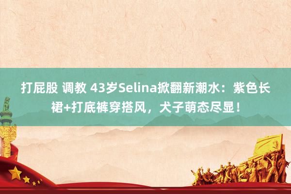 打屁股 调教 43岁Selina掀翻新潮水：紫色长裙+打底裤穿搭风，犬子萌态尽显！