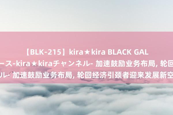 【BLK-215】kira★kira BLACK GAL 黒ギャル・EMIRIプロデュース-kira★kiraチャンネル- 加速鼓励业务布局, 轮回经济引颈者迎来发展新空间