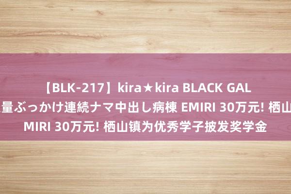 【BLK-217】kira★kira BLACK GAL黒ギャルご奉仕ナース 大量ぶっかけ連続ナマ中出し病棟 EMIRI 30万元! 栖山镇为优秀学子披发奖学金