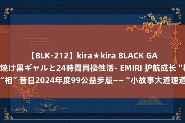 【BLK-212】kira★kira BLACK GAL レンタル痴女GAL-日焼け黒ギャルと24時間同棲性活- EMIRI 护航成长“相”昔日2024年度99公益步履——“小故事大道理道理读与演”顺利完成