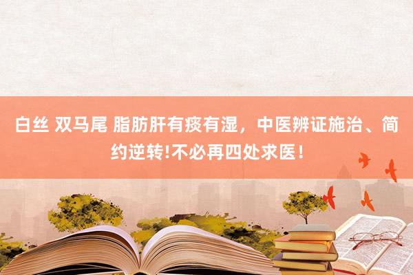 白丝 双马尾 脂肪肝有痰有湿，中医辨证施治、简约逆转!不必再四处求医！