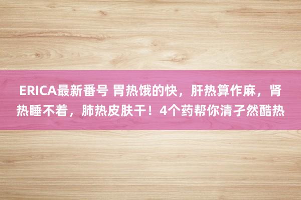 ERICA最新番号 胃热饿的快，肝热算作麻，肾热睡不着，肺热皮肤干！4个药帮你清孑然酷热