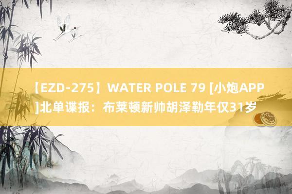 【EZD-275】WATER POLE 79 [小炮APP]北单谍报：布莱顿新帅胡泽勒年仅31岁