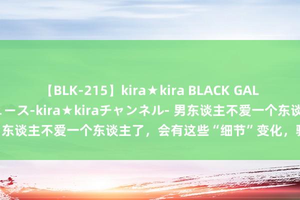 【BLK-215】kira★kira BLACK GAL 黒ギャル・EMIRIプロデュース-kira★kiraチャンネル- 男东谈主不爱一个东谈主了，会有这些“细节”变化，骗不了东谈主