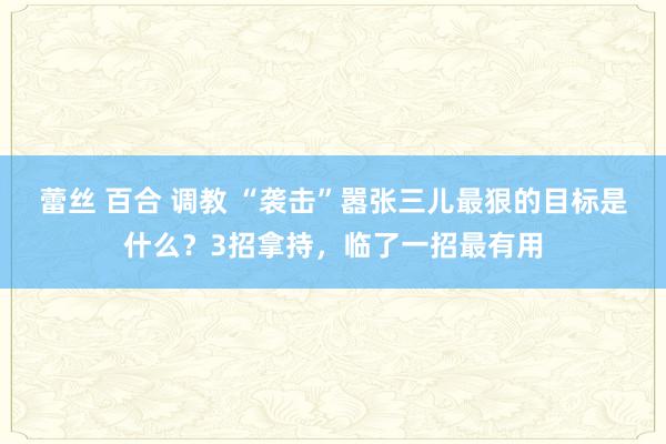 蕾丝 百合 调教 “袭击”嚣张三儿最狠的目标是什么？3招拿持，临了一招最有用